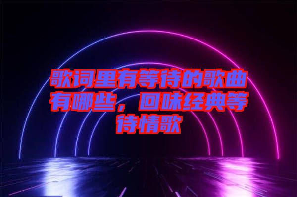 歌詞里有等待的歌曲有哪些，回味經(jīng)典等待情歌