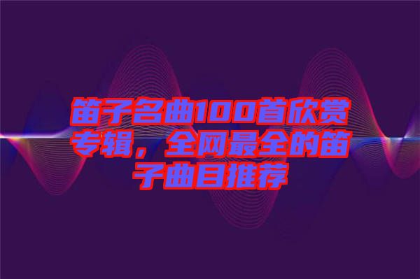 笛子名曲100首欣賞專輯，全網(wǎng)最全的笛子曲目推薦