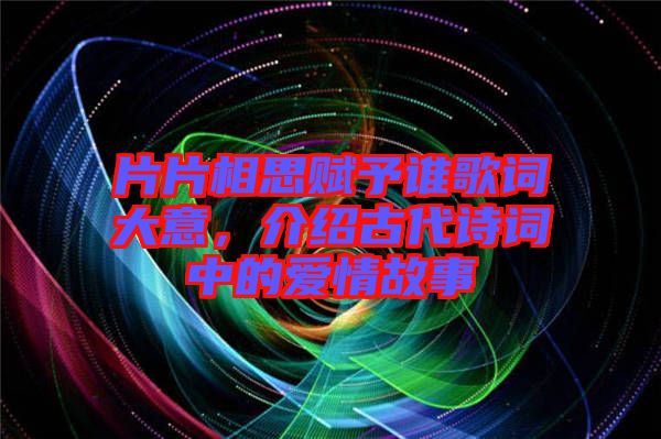 片片相思賦予誰歌詞大意，介紹古代詩詞中的愛情故事