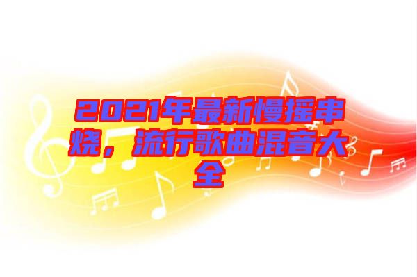 2021年最新慢搖串燒，流行歌曲混音大全