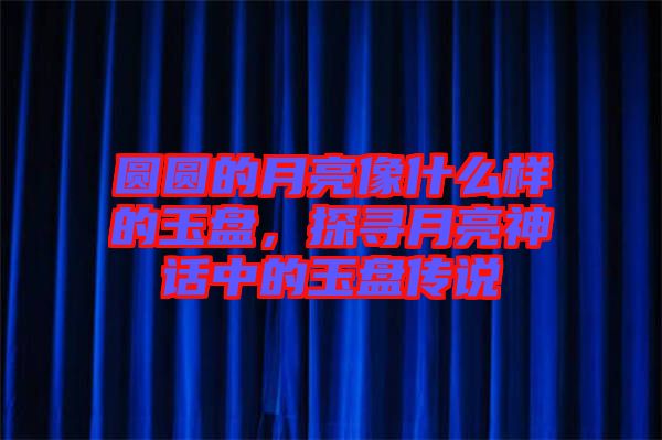 圓圓的月亮像什么樣的玉盤，探尋月亮神話中的玉盤傳說(shuō)