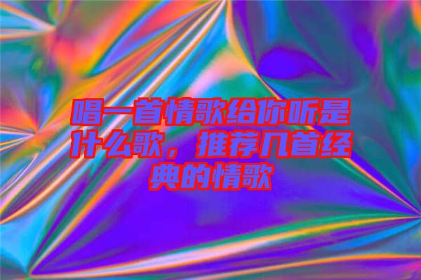 唱一首情歌給你聽是什么歌，推薦幾首經(jīng)典的情歌