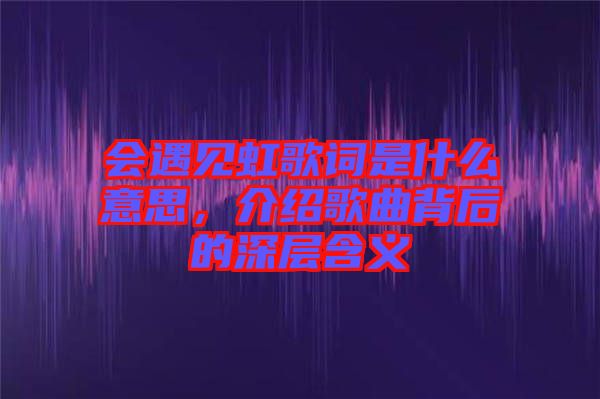 會遇見虹歌詞是什么意思，介紹歌曲背后的深層含義