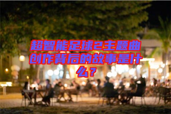 超智能足球2主題曲創(chuàng)作背后的故事是什么？