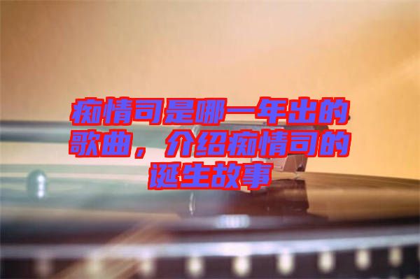 癡情司是哪一年出的歌曲，介紹癡情司的誕生故事