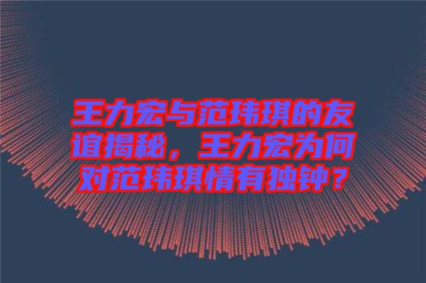 王力宏與范瑋琪的友誼揭秘，王力宏為何對(duì)范瑋琪情有獨(dú)鐘？