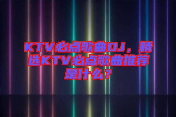 KTV必點(diǎn)歌曲DJ，精選KTV必點(diǎn)歌曲推薦是什么？