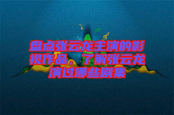 盤點張云龍主演的影視作品，了解張云龍演過哪些劇集