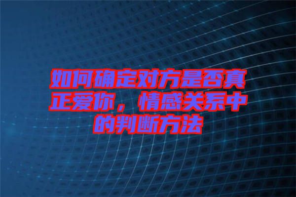 如何確定對方是否真正愛你，情感關(guān)系中的判斷方法