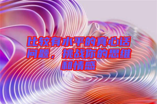 比較有水平的真心話問題，挑戰(zhàn)你的思維和情感