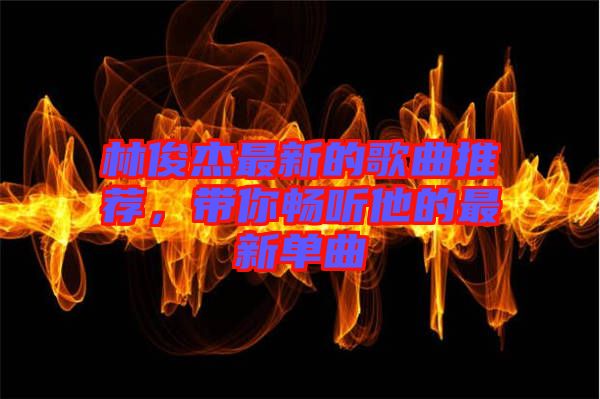 林俊杰最新的歌曲推薦，帶你暢聽他的最新單曲