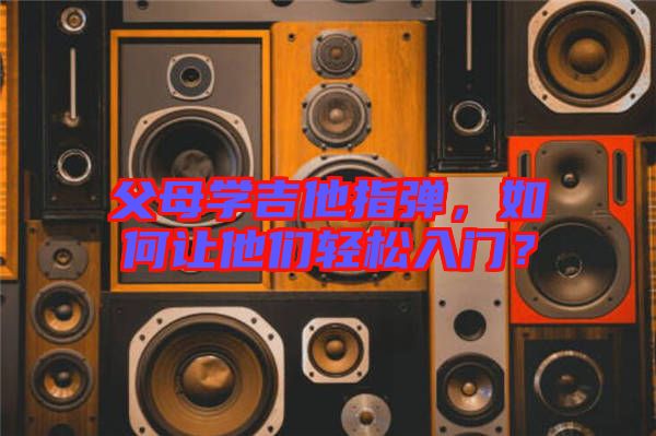 父母學吉他指彈，如何讓他們輕松入門？