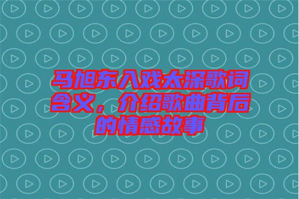 馬旭東入戲太深歌詞含義，介紹歌曲背后的情感故事