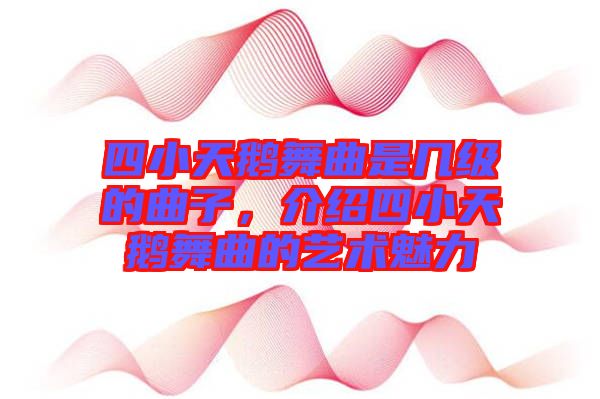 四小天鵝舞曲是幾級(jí)的曲子，介紹四小天鵝舞曲的藝術(shù)魅力