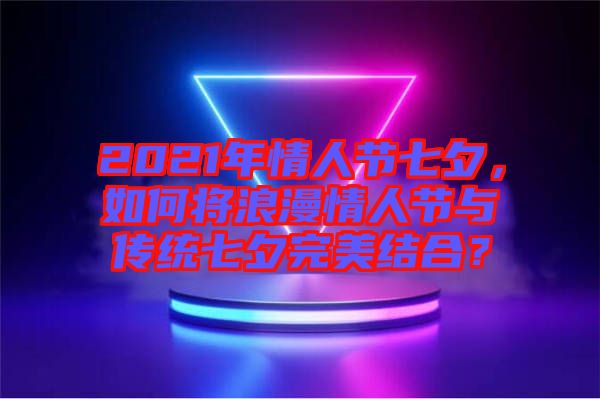 2021年情人節(jié)七夕，如何將浪漫情人節(jié)與傳統(tǒng)七夕完美結(jié)合？