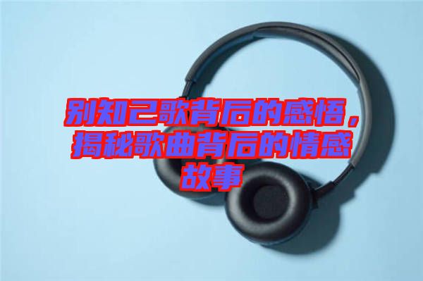 別知己歌背后的感悟，揭秘歌曲背后的情感故事