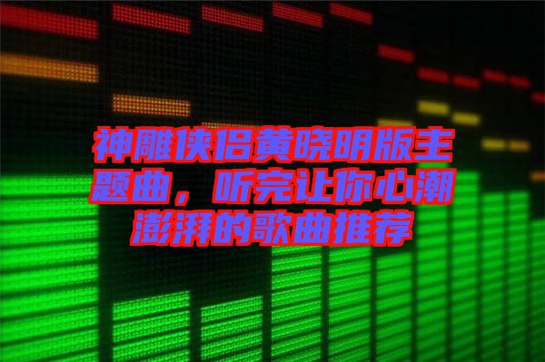 神雕俠侶黃曉明版主題曲，聽完讓你心潮澎湃的歌曲推薦