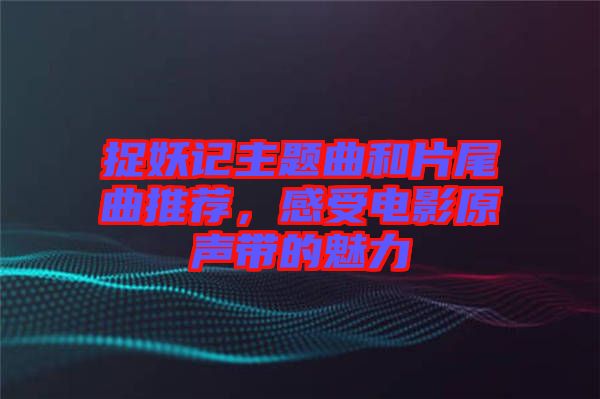 捉妖記主題曲和片尾曲推薦，感受電影原聲帶的魅力