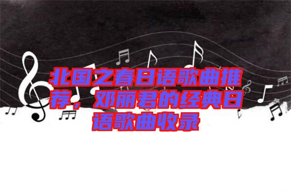 北國之春日語歌曲推薦，鄧麗君的經(jīng)典日語歌曲收錄