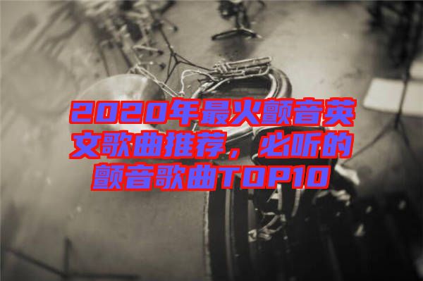 2020年最火顫音英文歌曲推薦，必聽的顫音歌曲TOP10