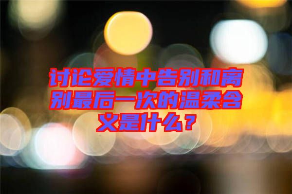 討論愛情中告別和離別最后一次的溫柔含義是什么？