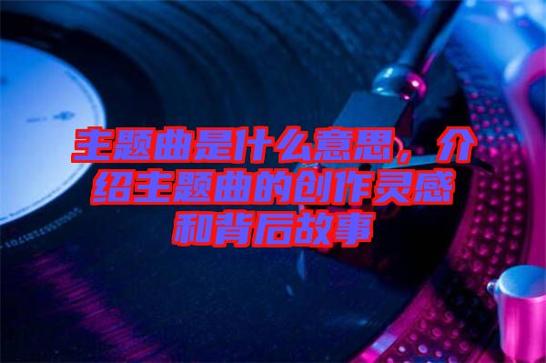 主題曲是什么意思，介紹主題曲的創(chuàng)作靈感和背后故事