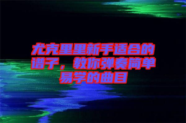 尤克里里新手適合的譜子，教你彈奏簡(jiǎn)單易學(xué)的曲目