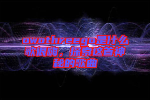 owothreego是什么歌很嗨，探索這首神秘的歌曲