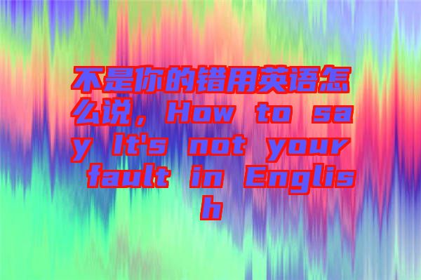 不是你的錯用英語怎么說，How to say It's not your fault in English