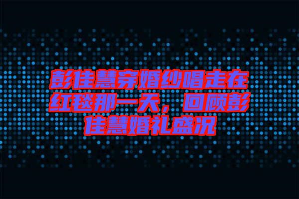 彭佳慧穿婚紗唱走在紅毯那一天，回顧彭佳慧婚禮盛況