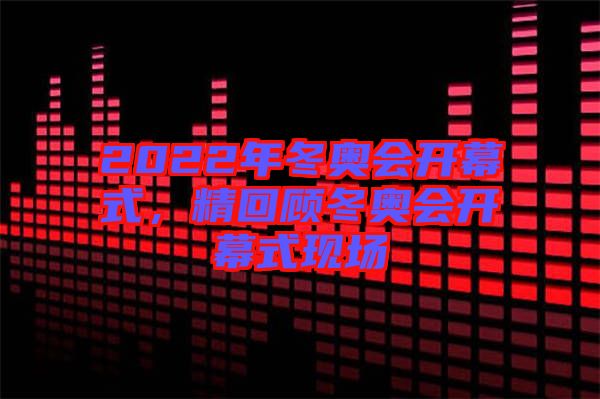 2022年冬奧會(huì)開幕式，精回顧冬奧會(huì)開幕式現(xiàn)場