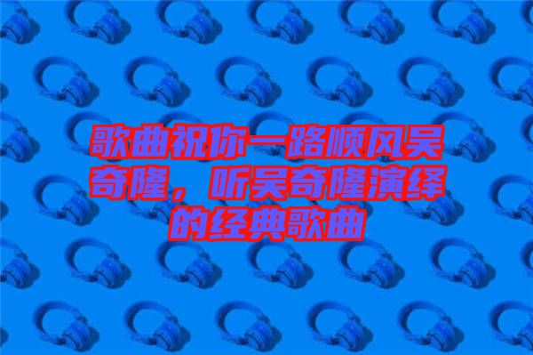 歌曲祝你一路順風(fēng)吳奇隆，聽(tīng)吳奇隆演繹的經(jīng)典歌曲