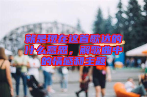 就是現(xiàn)在這首歌達的什么意思，解歌曲中的情感和主題