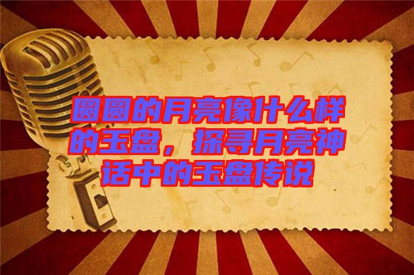 圓圓的月亮像什么樣的玉盤，探尋月亮神話中的玉盤傳說