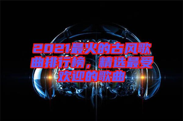 2021最火的古風(fēng)歌曲排行榜，精選最受歡迎的歌曲