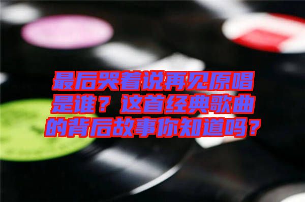 最后哭著說再見原唱是誰？這首經(jīng)典歌曲的背后故事你知道嗎？