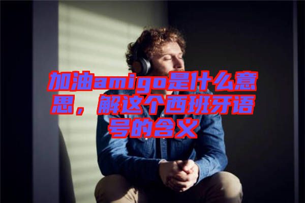 加油amigo是什么意思，解這個西班牙語號的含義