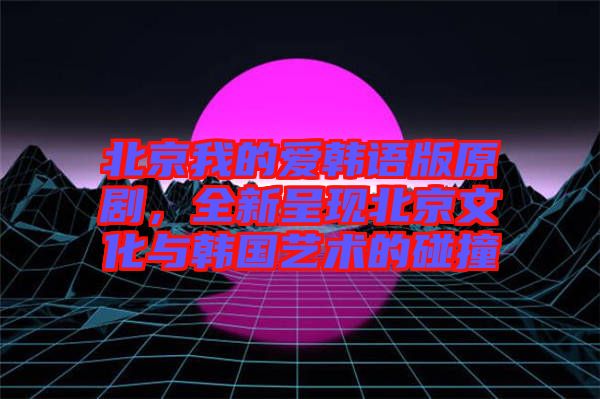 北京我的愛韓語版原劇，全新呈現(xiàn)北京文化與韓國藝術(shù)的碰撞