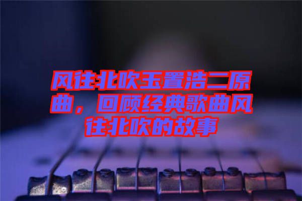 風(fēng)往北吹玉置浩二原曲，回顧經(jīng)典歌曲風(fēng)往北吹的故事