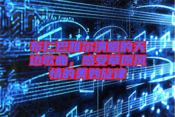 布仁巴雅爾演唱的天邊歌曲，感受草原風(fēng)情的美妙旋律