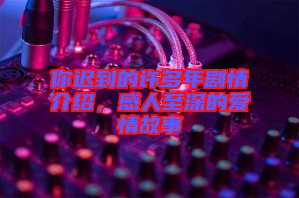 你遲到的許多年劇情介紹，感人至深的愛情故事