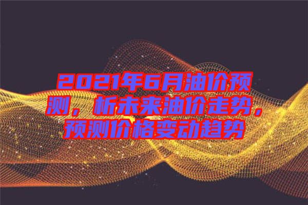 2021年6月油價預測，析未來油價走勢，預測價格變動趨勢