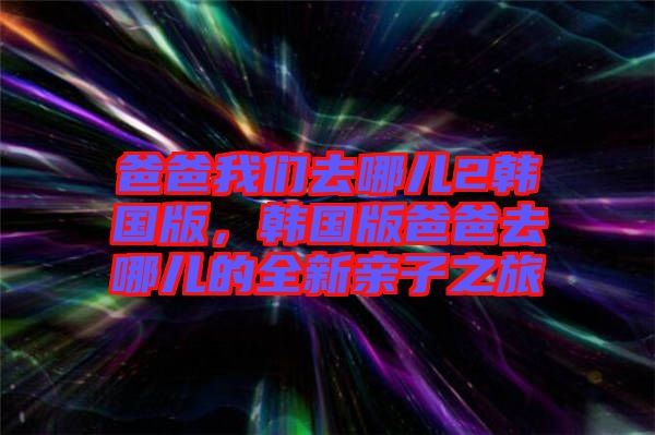 爸爸我們?nèi)ツ膬?韓國版，韓國版爸爸去哪兒的全新親子之旅