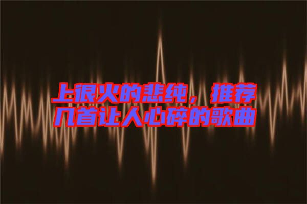 上很火的悲純，推薦幾首讓人心碎的歌曲