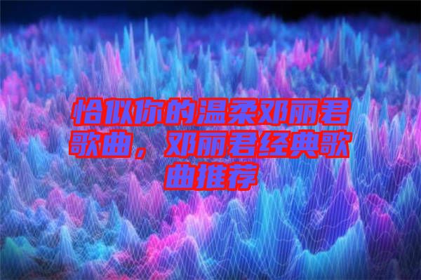 恰似你的溫柔鄧麗君歌曲，鄧麗君經典歌曲推薦