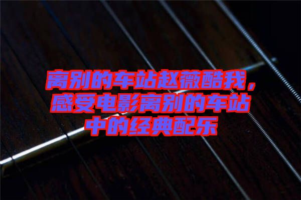 離別的車站趙薇酷我，感受電影離別的車站中的經(jīng)典配樂