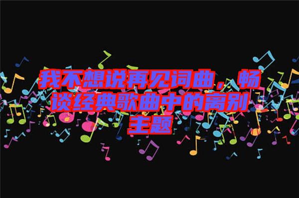 我不想說再見詞曲，暢談經(jīng)典歌曲中的離別主題