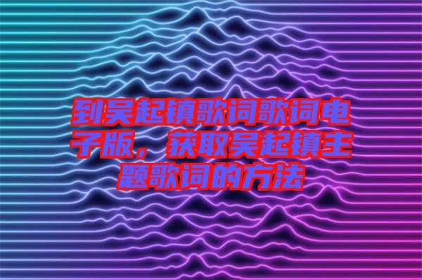 到吳起鎮(zhèn)歌詞歌詞電子版，獲取吳起鎮(zhèn)主題歌詞的方法