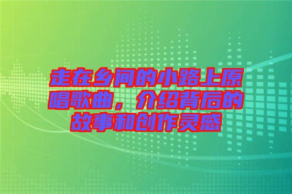 走在鄉(xiāng)間的小路上原唱歌曲，介紹背后的故事和創(chuàng)作靈感