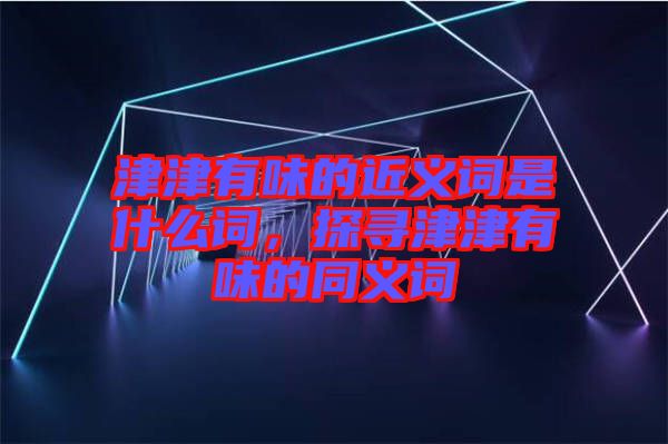 津津有味的近義詞是什么詞，探尋津津有味的同義詞